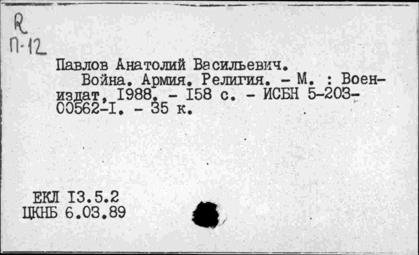 ﻿П-12.
Павлов Анатолий Васильевич.
Война. Армия. Религия. - М. : Воен-издат, 1988. - 158 с. - ИСБН 5-203-00562-1. - 35 к.
ЕКЛ 13.5.2
ЦКНБ 6.03.89